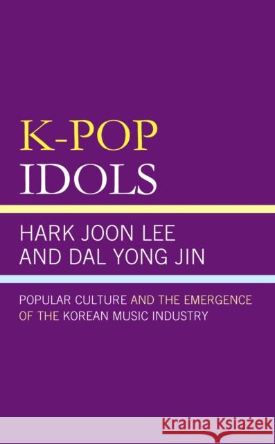 K-Pop Idols: Popular Culture and the Emergence of the Korean Music Industry Hark Joon Lee Dal Yong Jin 9781498588270 Lexington Books