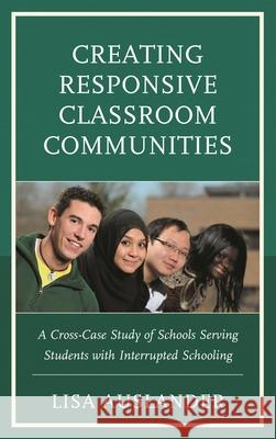 Creating Responsive Classroom Communities: A Cross-Case Study of Schools Serving Students with Interrupted Schooling Lisa Auslander 9781498588515 Lexington Books