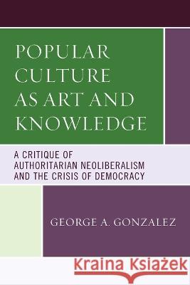 Popular Culture as Art and Knowledge: A Critique of Authoritarian Neoliberalism and the Crisis of Democracy George A. Gonzalez   9781498589796 Lexington Books