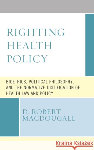 Righting Health Policy: Bioethics, Political Philosophy, and the Normative Justification of Health Law and Policy D. Robert Macdougall 9781498589956 Lexington Books