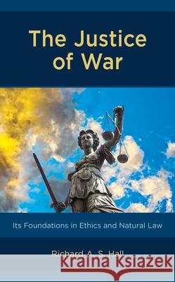 The Justice of War: Its Foundations in Ethics and Natural Law Richard A. Hall 9781498590556 Lexington Books