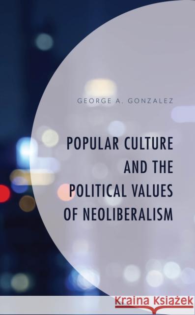 Popular Culture and the Political Values of Neoliberalism George A. Gonzalez 9781498591850 Lexington Books