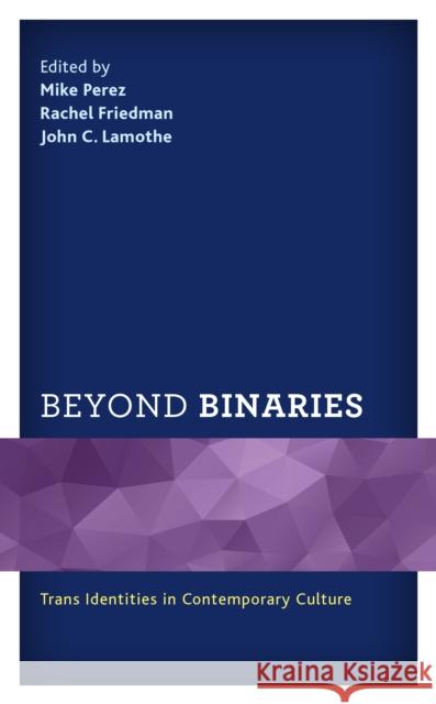 Beyond Binaries: Trans Identities in Contemporary Culture Mike Perez Rachel Friedman John C. Lamothe 9781498593670 Lexington Books