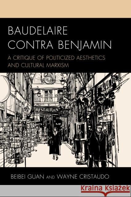 Baudelaire Contra Benjamin: A Critique of Politicized Aesthetics and Cultural Marxism Beibei Guan Wayne Cristaudo 9781498595070 Lexington Books
