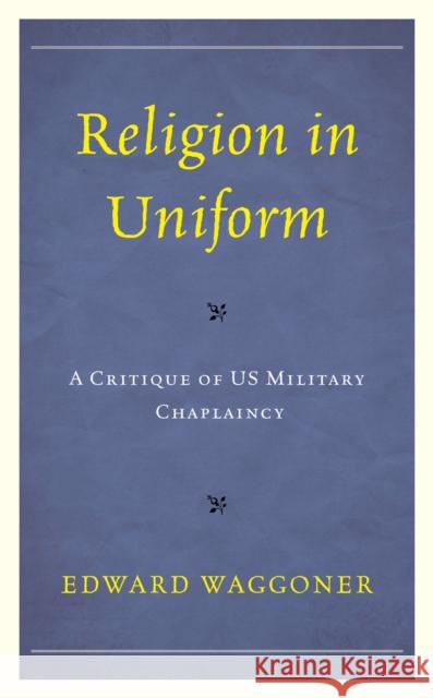 Religion in Uniform: A Critique of Us Military Chaplaincy Edward Waggoner 9781498596152 Lexington Books