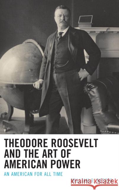 Theodore Roosevelt and the Art of American Power: An American for All Time William R. Nester 9781498596756 Lexington Books