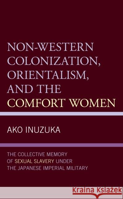 Non-Western Colonization, Orientalism, and the Comfort Women: The Collective Memory of Sexual Slavery Under the Japanese Imperial Military Ako Inuzuka 9781498598378 Lexington Books
