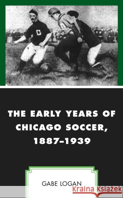 The Early Years of Chicago Soccer, 1887-1939 Gabe Logan 9781498599030 Lexington Books