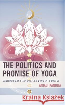 The Politics and Promise of Yoga: Contemporary Relevance of an Ancient Practice Kanojia, Anjali 9781498599344 Lexington Books