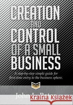 Creation and Control of a Small Business: A Step-By-Step Simple Guide for First-Time Entry to the Business Sphere. John L. Bates 9781499001693