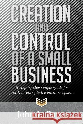 Creation and Control of a Small Business: A Step-By-Step Simple Guide for First-Time Entry to the Business Sphere. John L. Bates 9781499001709 Xlibris Corporation