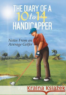 The Diary of a 10 to 14 Handicapper: Notes from an Average Golfer Philip Moses 9781499002669 Xlibris Corporation