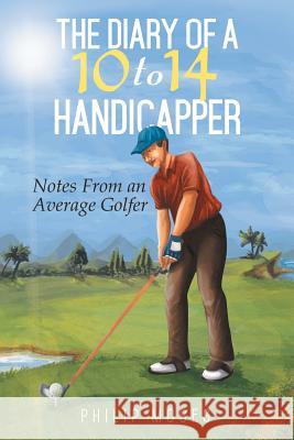 The Diary of a 10 to 14 Handicapper: Notes from an Average Golfer Philip Moses 9781499002676 Xlibris Corporation
