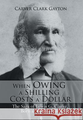 When Owing a Shilling Costs a Dollar: The Saga of Lewis G. Clarke, Born a White Slave Carver Clark Gayton 9781499017809 Xlibris Corporation