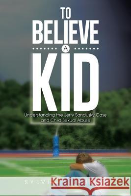 To Believe a Kid: Understanding the Jerry Sandusky Case and Child Sexual Abuse Sylvia L. Kurtz 9781499023442 Xlibris Corporation