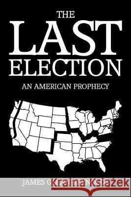 The Last Election: An American Prophecy James Glenn Reynolds 9781499026412 Xlibris Corporation