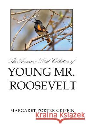 The Amazing Bird Collection of Young Mr. Roosevelt: The Determined Independent Study of a Boy Who Became America's 26th President Margaret Porter Griffin 9781499037722 Xlibris Corporation