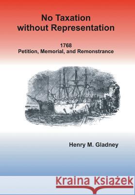 No Taxation Without Representation: 1768 Petition, Memorial, and Remonstrance Henry M. Gladney 9781499042092