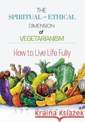 The Spiritual and Ethical Dimension of Vegetarianism: How to Live Life Fully Art Corpus 9781499045253 Xlibris Corporation