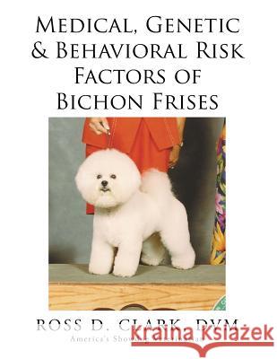 Medical, Genetic & Behavioral Risk Factors of Bichon Frises DVM Ross D. Clark 9781499046076 Xlibris Corporation