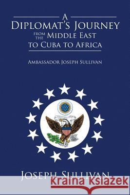 A Diplomat's Journey from the Middle East to Cuba to Africa: Ambassador Joseph Sullivan Joseph Sullivan 9781499048223