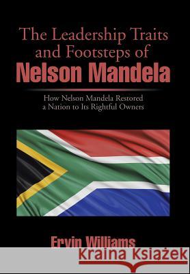 The Leadership Traits and Footsteps of Nelson Mandela: How Nelson Mandela Restored a Nation to Its Rightful Owners Ervin Williams 9781499058673 Xlibris Corporation