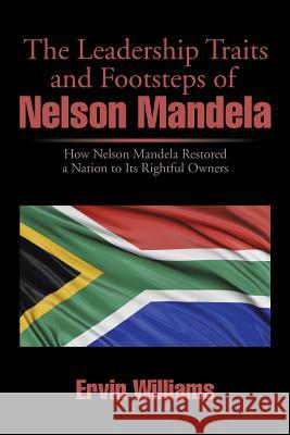 The Leadership Traits and Footsteps of Nelson Mandela: How Nelson Mandela Restored a Nation to Its Rightful Owners Ervin Williams 9781499058680 Xlibris Corporation