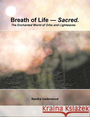 Breath of Life -- Sacred: The Enchanted World of Orbs and Lightwaves Sandra Underwood 9781499069914