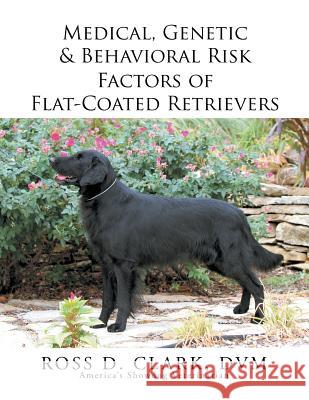 Medical, Genetic & Behavioral Risk Factors of Flat-Coated Retrievers DVM Ross D. Clark 9781499075922 Xlibris Corporation