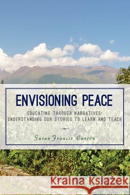 Envisioning Peace: Educating Through Narratives: Understanding Our Stories to Learn and Teach Susan Francis Carson 9781499104103