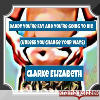 Daddy, You're Fat And You're Going To Die (Unless You Change Your Ways) Elizabeth, Clarke 9781499105605