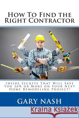 How To Find the Right Contractor for Your Project: Inside Secrets That Will Save You 40% or More on Your Next Home Remodeling Project! Nash, Gary L. 9781499107401 Createspace