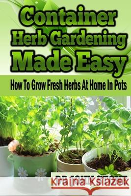 Container Herb Gardening Made Easy: How To Grow Fresh Herbs At Home In Pots John Stone 9781499128901 Createspace Independent Publishing Platform