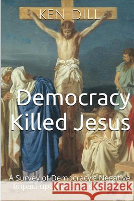 Democracy Killed Jesus: A Survey of Democracy's Negative Impact Upon the Christian Faith Ken Dill 9781499165265