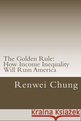 The Golden Rule: How Income Inequality Will Ruin America Renwei Chung 9781499173314 Createspace
