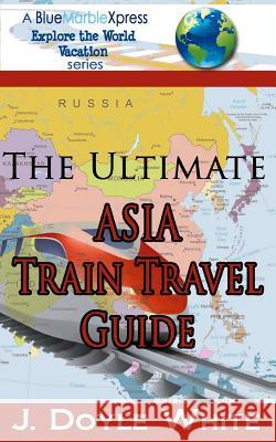 The Ultimate Asia Train Travel Guide J. Doyle White 9781499175738 Createspace