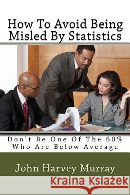 How to Avoid Being Misled by Statistics: Don't Be One of the 60% Who Are Below Average MR John Harvey Murray 9781499190489 Createspace