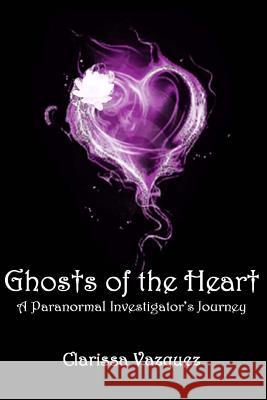 Ghosts of the Heart: A Paranormal Investigator's Journey Clarissa Vazquez 9781499203721