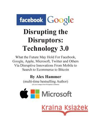 Disrupting the Disruptors: Technology 3.0: What the Future May Hold For Facebook, Google, Amazon, Apple, Microsoft, Twitter and Others Via Disrup Hammer, Alex 9781499207569 Createspace