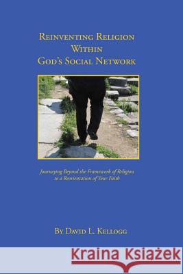 Reinventing Religion Within God's Social Network: Journeying Beyond the Framework of Religion to a Reorientation of Your Faith David L. Kellogg 9781499215366