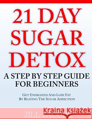 21 Day Sugar Detox: A Step By Step Guide For Beginners: Get Energized and Lose Fat by Beating the Sugar Addiction! Jacobs, Jill 9781499229059 Createspace