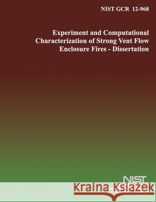 Nist Gcr 12-968: Experimental and Computational Characterization of Strong Vent Flow Enclosure Fires- Dissertation U. S. Department of Commerce 9781499234565
