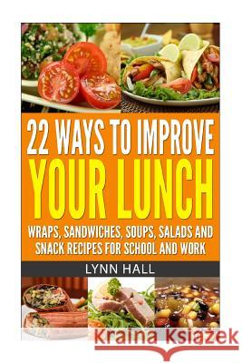 22 Ways To Improve Your Lunch: Wraps, Sandwiches, Soups, Salads and Snack Recipes For School and Work Hall, Lynn 9781499252224