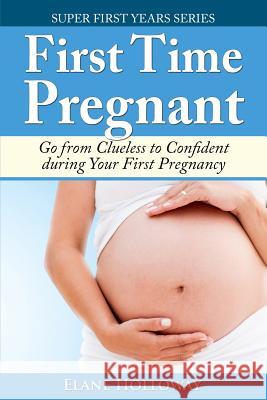 First Time Pregnant: Go from Clueless to Confident during Your First Pregnancy Holloway, Elane 9781499281910