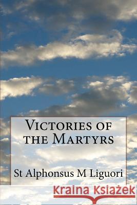 Victories of the Martyrs: Or The Lives of the Most Celebrated Martyrs of the Church Liguori, St Alphonsus M. 9781499282610 Createspace