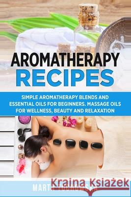 Aromatherapy Recipes: Simple Aromatherapy Blends and Essential Oils for Beginners. Massage Oils for Wellness, Beauty and Relaxation Marta Tuchowska 9781499306705 Createspace