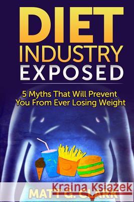 Diet Industry Exposed: 5 Myths That Will Prevent You From Ever Losing Weight Clark, Matt G. 9781499322927