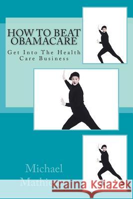 How To Beat Obamacare: Get Into The Health Care Business Mathiesen, Michael 9781499351194 Createspace