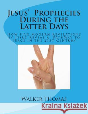 Jesus' Prophecies During the Latter Days: How Five Modern Revelations by Jesus Reveal a Pathway to Peace in the 21st Century Walker Thomas 9781499354386 Createspace