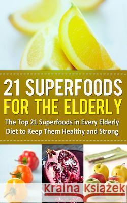 21 Superfoods for the Elderly: The Top 21 Superfoods in Every Elderly Diet to Keep Them Healthy and Strong Sarah Sparrow 9781499375978